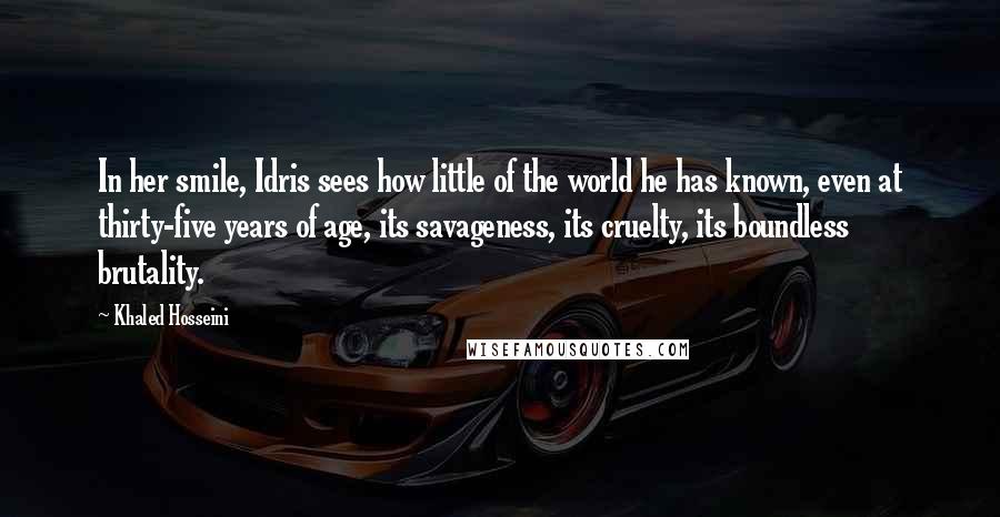 Khaled Hosseini Quotes: In her smile, Idris sees how little of the world he has known, even at thirty-five years of age, its savageness, its cruelty, its boundless brutality.