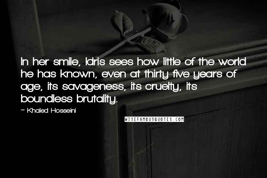 Khaled Hosseini Quotes: In her smile, Idris sees how little of the world he has known, even at thirty-five years of age, its savageness, its cruelty, its boundless brutality.