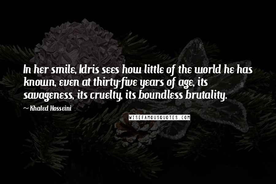 Khaled Hosseini Quotes: In her smile, Idris sees how little of the world he has known, even at thirty-five years of age, its savageness, its cruelty, its boundless brutality.