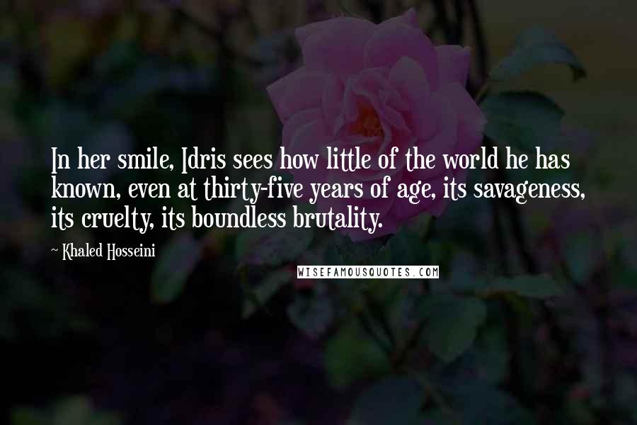 Khaled Hosseini Quotes: In her smile, Idris sees how little of the world he has known, even at thirty-five years of age, its savageness, its cruelty, its boundless brutality.