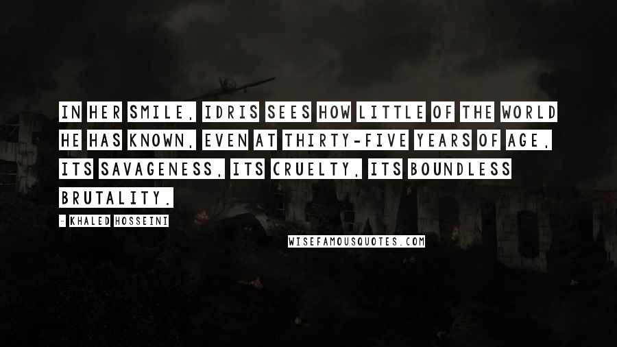 Khaled Hosseini Quotes: In her smile, Idris sees how little of the world he has known, even at thirty-five years of age, its savageness, its cruelty, its boundless brutality.