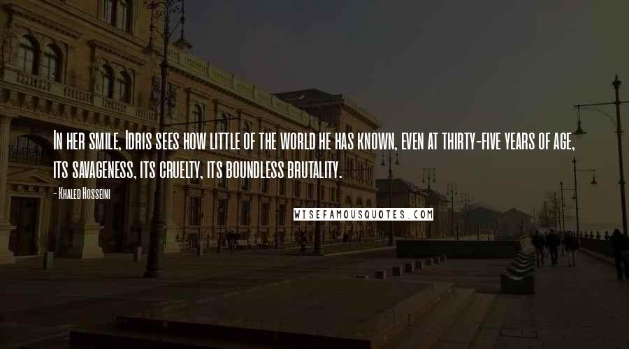 Khaled Hosseini Quotes: In her smile, Idris sees how little of the world he has known, even at thirty-five years of age, its savageness, its cruelty, its boundless brutality.