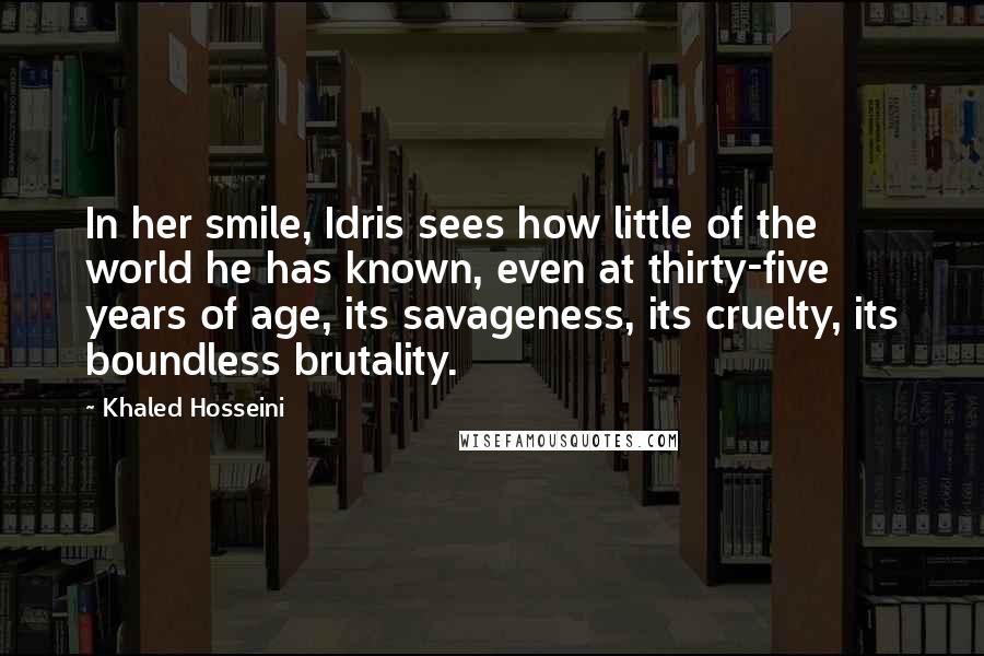 Khaled Hosseini Quotes: In her smile, Idris sees how little of the world he has known, even at thirty-five years of age, its savageness, its cruelty, its boundless brutality.