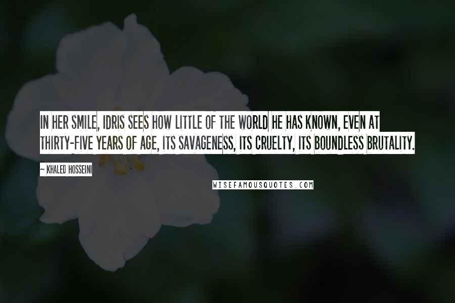 Khaled Hosseini Quotes: In her smile, Idris sees how little of the world he has known, even at thirty-five years of age, its savageness, its cruelty, its boundless brutality.