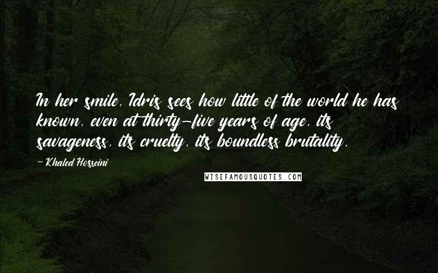 Khaled Hosseini Quotes: In her smile, Idris sees how little of the world he has known, even at thirty-five years of age, its savageness, its cruelty, its boundless brutality.