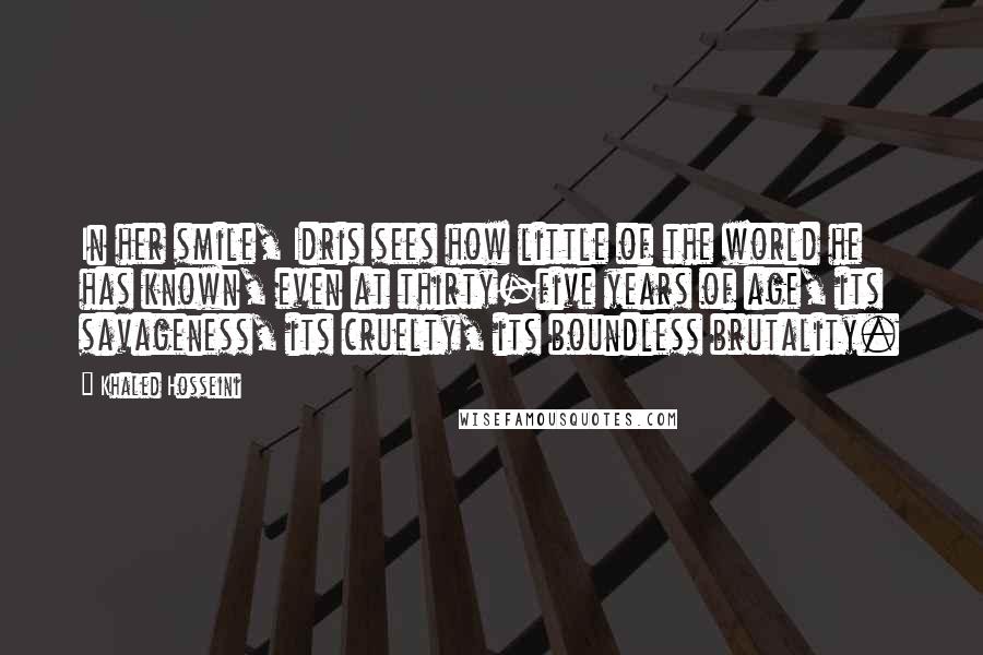 Khaled Hosseini Quotes: In her smile, Idris sees how little of the world he has known, even at thirty-five years of age, its savageness, its cruelty, its boundless brutality.