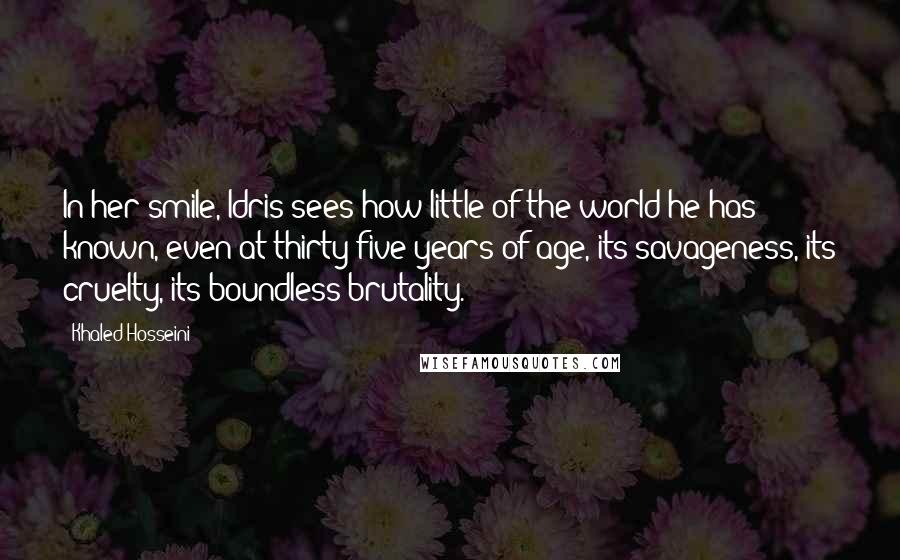 Khaled Hosseini Quotes: In her smile, Idris sees how little of the world he has known, even at thirty-five years of age, its savageness, its cruelty, its boundless brutality.