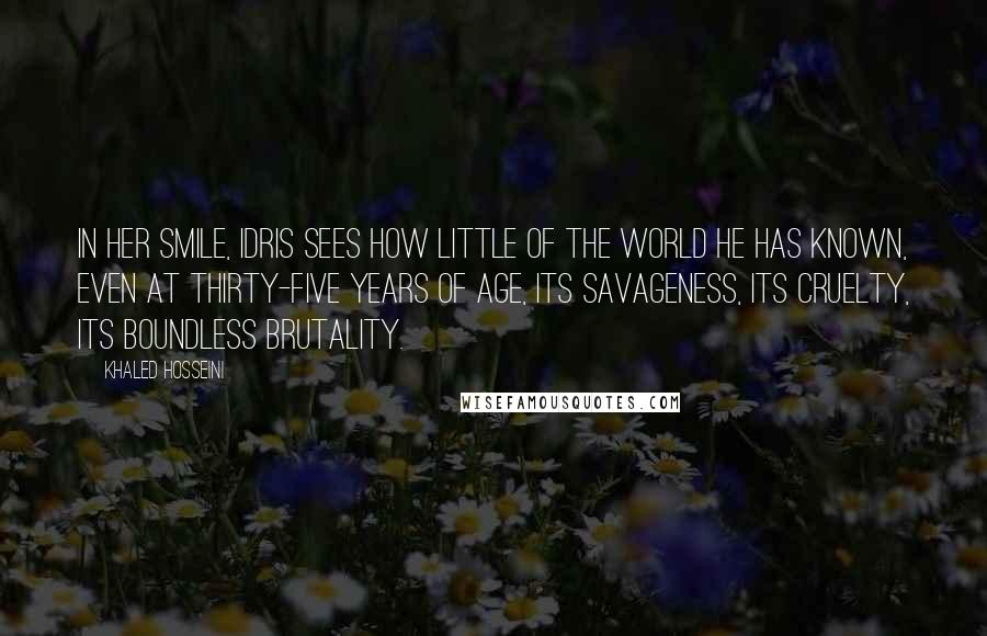 Khaled Hosseini Quotes: In her smile, Idris sees how little of the world he has known, even at thirty-five years of age, its savageness, its cruelty, its boundless brutality.