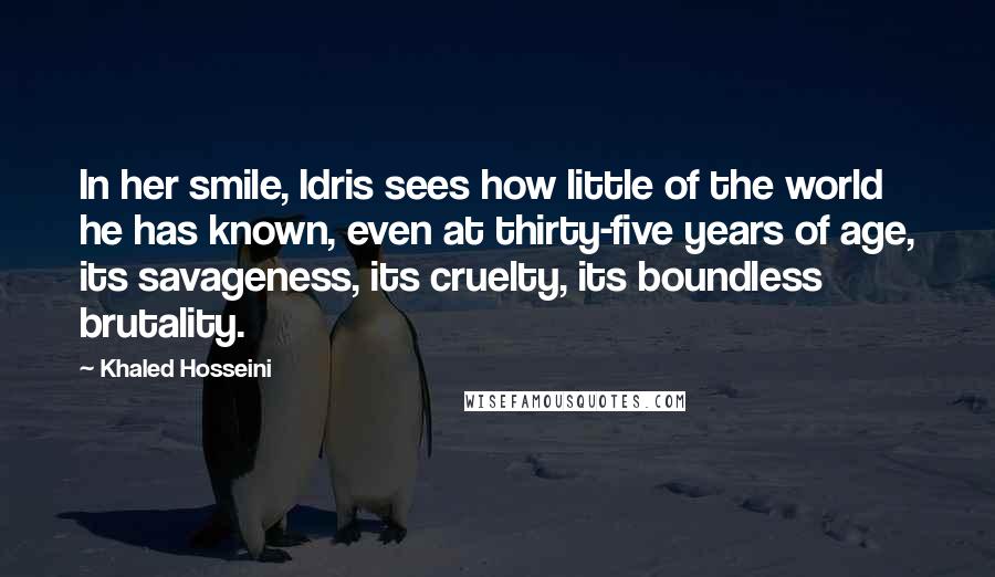 Khaled Hosseini Quotes: In her smile, Idris sees how little of the world he has known, even at thirty-five years of age, its savageness, its cruelty, its boundless brutality.