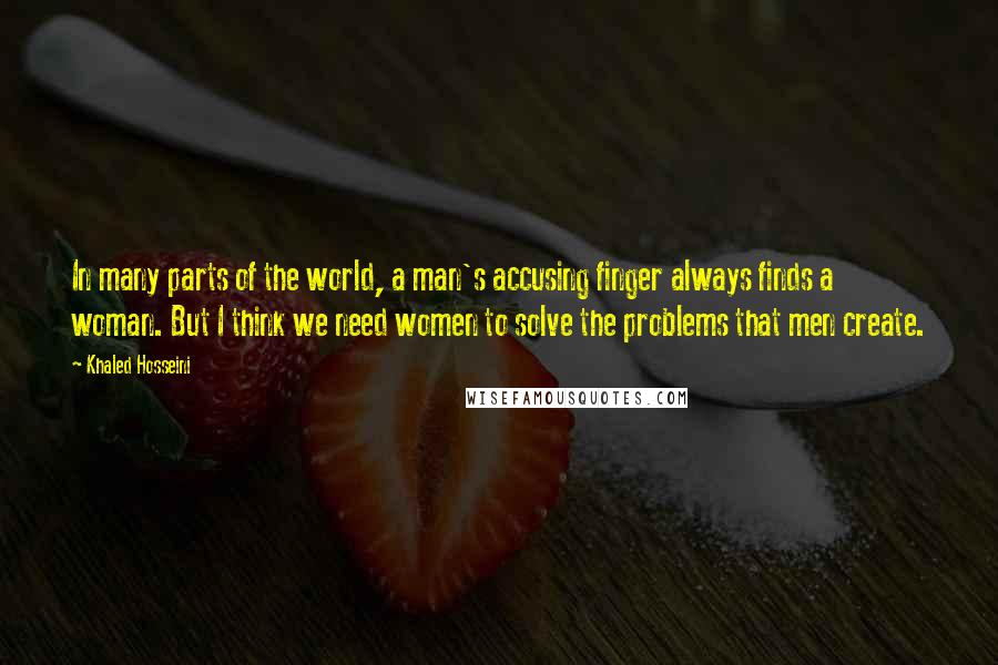 Khaled Hosseini Quotes: In many parts of the world, a man's accusing finger always finds a woman. But I think we need women to solve the problems that men create.