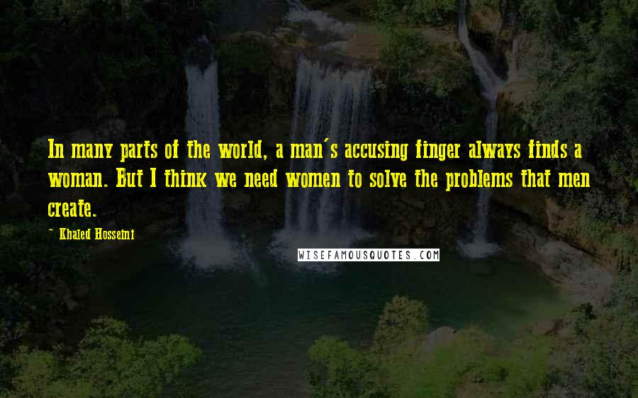 Khaled Hosseini Quotes: In many parts of the world, a man's accusing finger always finds a woman. But I think we need women to solve the problems that men create.