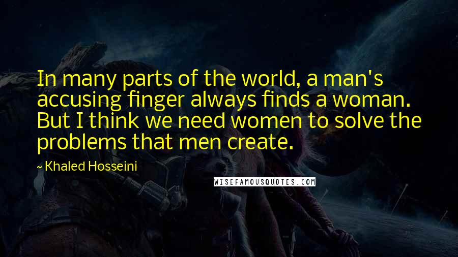 Khaled Hosseini Quotes: In many parts of the world, a man's accusing finger always finds a woman. But I think we need women to solve the problems that men create.