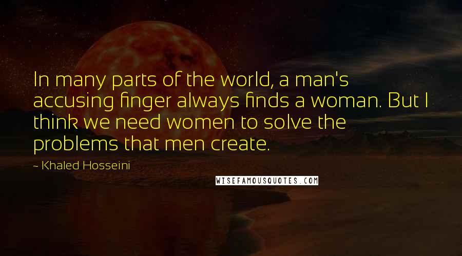 Khaled Hosseini Quotes: In many parts of the world, a man's accusing finger always finds a woman. But I think we need women to solve the problems that men create.