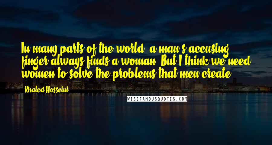Khaled Hosseini Quotes: In many parts of the world, a man's accusing finger always finds a woman. But I think we need women to solve the problems that men create.