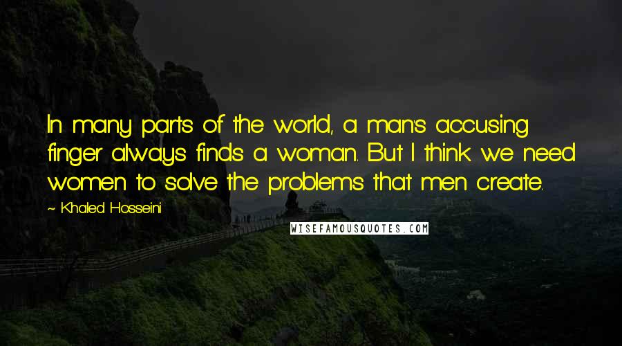 Khaled Hosseini Quotes: In many parts of the world, a man's accusing finger always finds a woman. But I think we need women to solve the problems that men create.