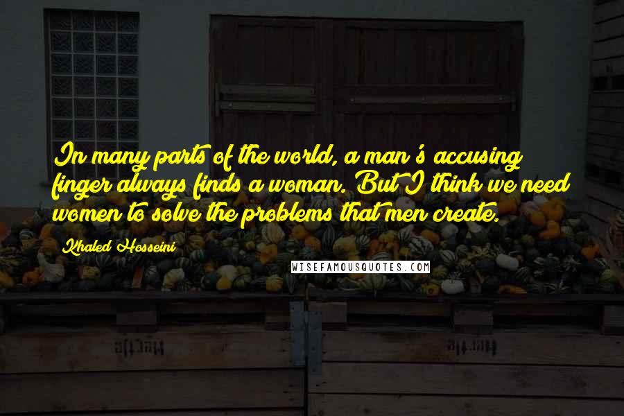 Khaled Hosseini Quotes: In many parts of the world, a man's accusing finger always finds a woman. But I think we need women to solve the problems that men create.