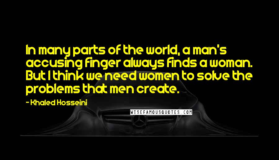 Khaled Hosseini Quotes: In many parts of the world, a man's accusing finger always finds a woman. But I think we need women to solve the problems that men create.
