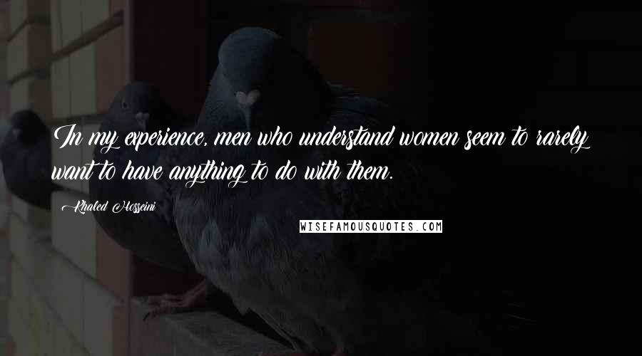 Khaled Hosseini Quotes: In my experience, men who understand women seem to rarely want to have anything to do with them.