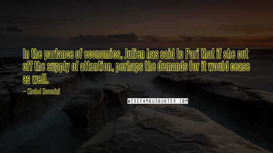 Khaled Hosseini Quotes: In the parlance of economics, Julien has said to Pari that if she cut off the supply of attention, perhaps the demands for it would cease as well.