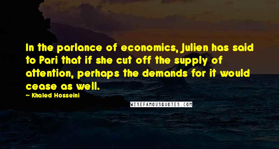 Khaled Hosseini Quotes: In the parlance of economics, Julien has said to Pari that if she cut off the supply of attention, perhaps the demands for it would cease as well.