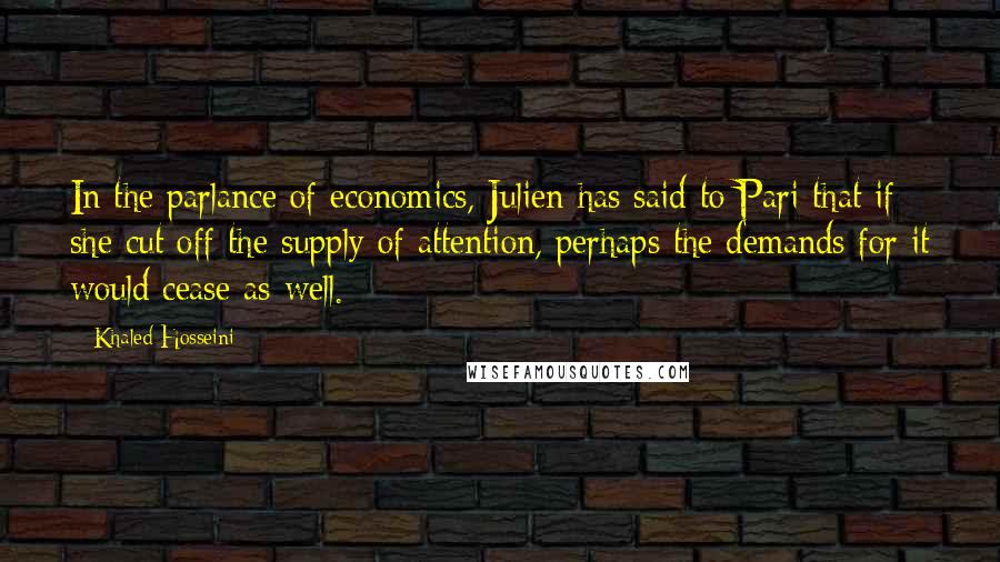Khaled Hosseini Quotes: In the parlance of economics, Julien has said to Pari that if she cut off the supply of attention, perhaps the demands for it would cease as well.
