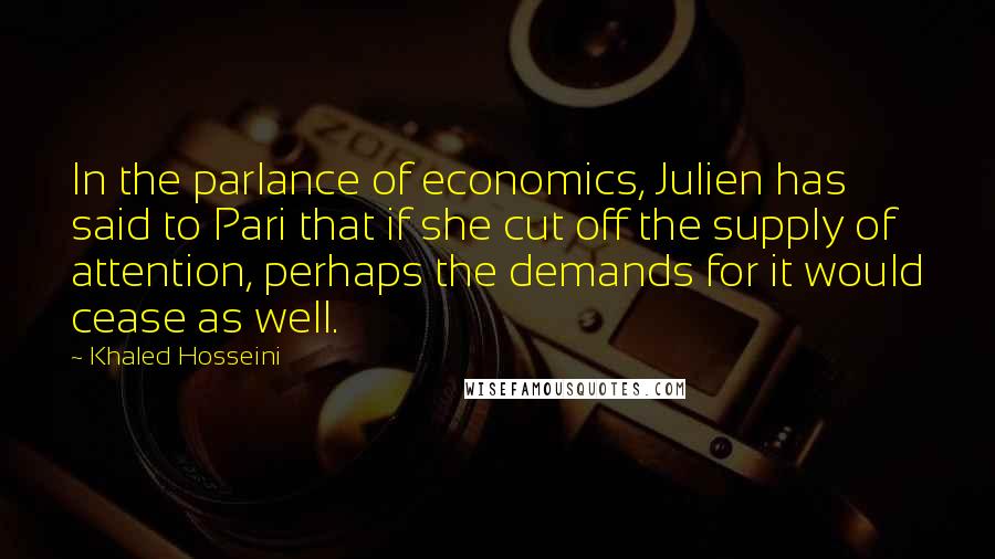 Khaled Hosseini Quotes: In the parlance of economics, Julien has said to Pari that if she cut off the supply of attention, perhaps the demands for it would cease as well.