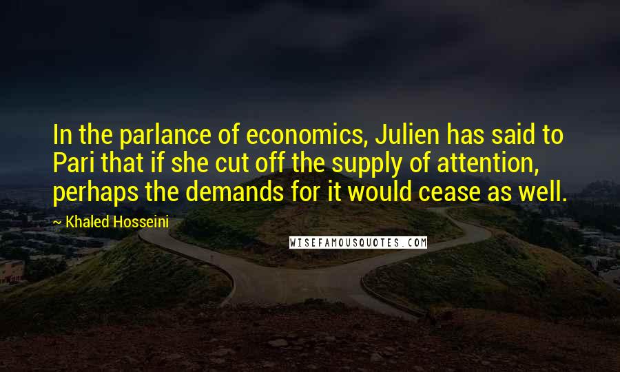 Khaled Hosseini Quotes: In the parlance of economics, Julien has said to Pari that if she cut off the supply of attention, perhaps the demands for it would cease as well.