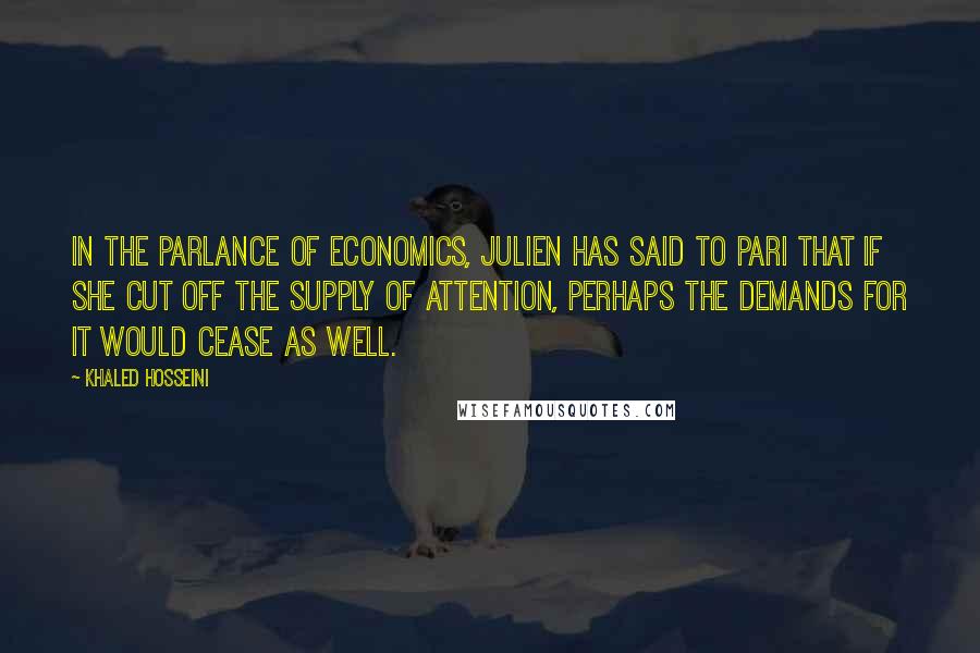 Khaled Hosseini Quotes: In the parlance of economics, Julien has said to Pari that if she cut off the supply of attention, perhaps the demands for it would cease as well.