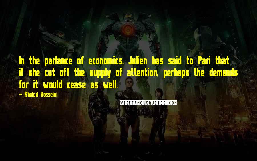 Khaled Hosseini Quotes: In the parlance of economics, Julien has said to Pari that if she cut off the supply of attention, perhaps the demands for it would cease as well.