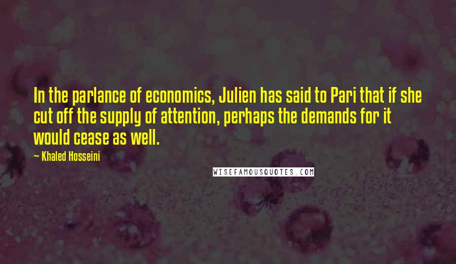 Khaled Hosseini Quotes: In the parlance of economics, Julien has said to Pari that if she cut off the supply of attention, perhaps the demands for it would cease as well.
