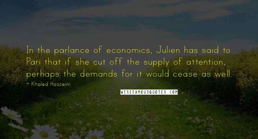 Khaled Hosseini Quotes: In the parlance of economics, Julien has said to Pari that if she cut off the supply of attention, perhaps the demands for it would cease as well.