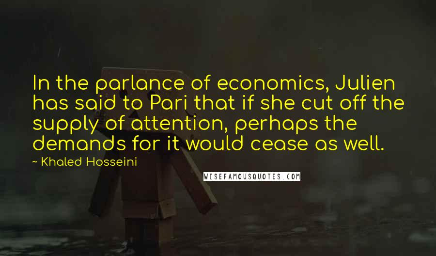 Khaled Hosseini Quotes: In the parlance of economics, Julien has said to Pari that if she cut off the supply of attention, perhaps the demands for it would cease as well.