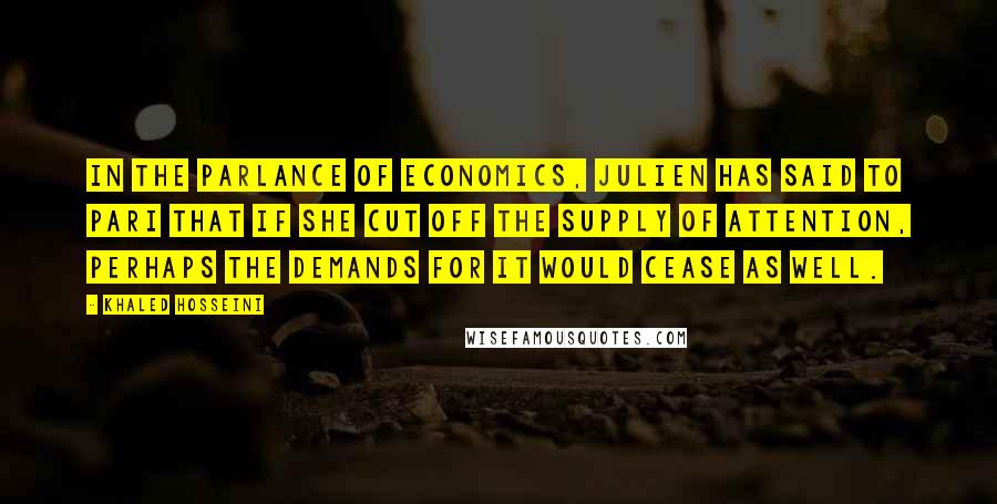 Khaled Hosseini Quotes: In the parlance of economics, Julien has said to Pari that if she cut off the supply of attention, perhaps the demands for it would cease as well.