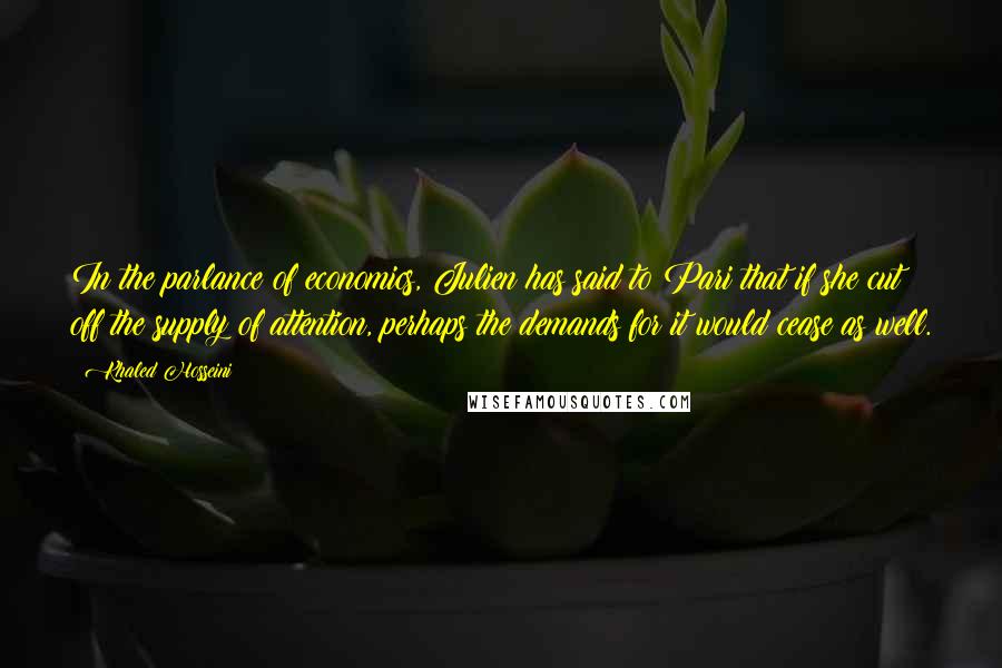 Khaled Hosseini Quotes: In the parlance of economics, Julien has said to Pari that if she cut off the supply of attention, perhaps the demands for it would cease as well.