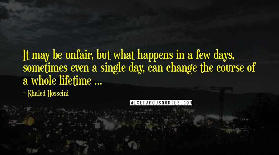 Khaled Hosseini Quotes: It may be unfair, but what happens in a few days, sometimes even a single day, can change the course of a whole lifetime ...