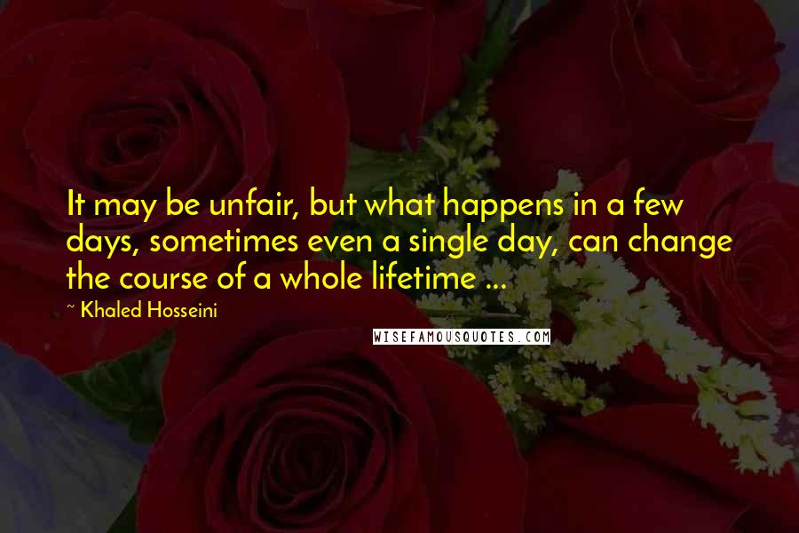 Khaled Hosseini Quotes: It may be unfair, but what happens in a few days, sometimes even a single day, can change the course of a whole lifetime ...