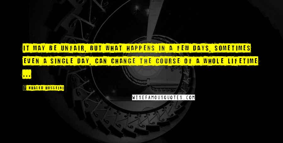 Khaled Hosseini Quotes: It may be unfair, but what happens in a few days, sometimes even a single day, can change the course of a whole lifetime ...