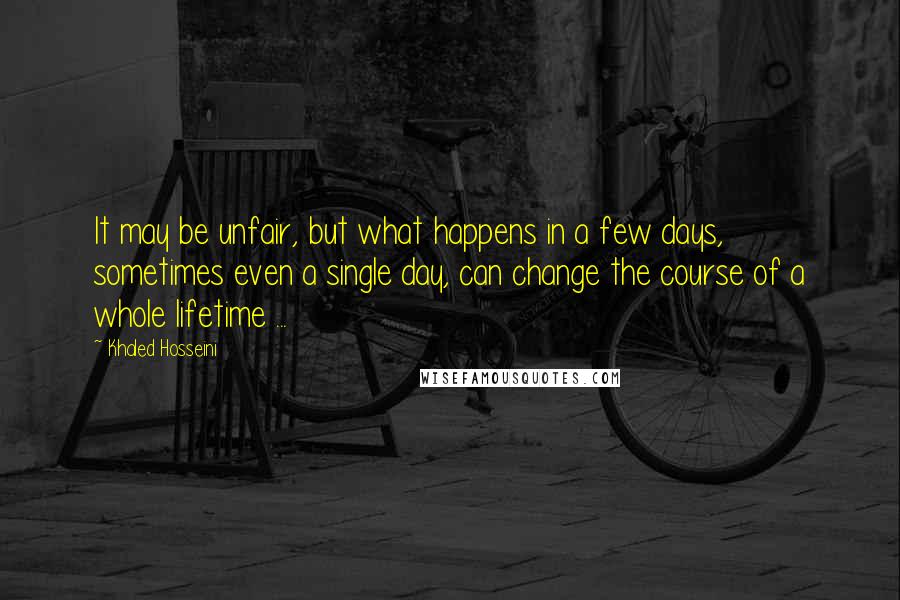 Khaled Hosseini Quotes: It may be unfair, but what happens in a few days, sometimes even a single day, can change the course of a whole lifetime ...