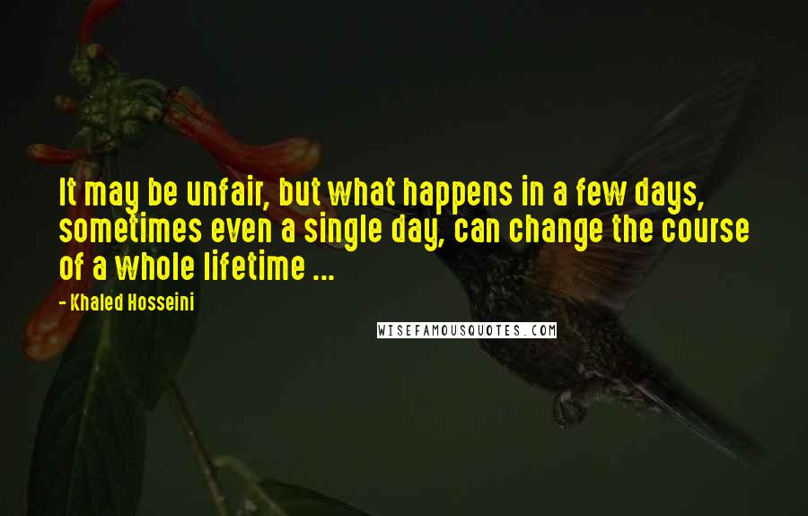 Khaled Hosseini Quotes: It may be unfair, but what happens in a few days, sometimes even a single day, can change the course of a whole lifetime ...