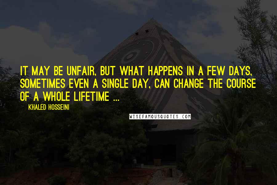 Khaled Hosseini Quotes: It may be unfair, but what happens in a few days, sometimes even a single day, can change the course of a whole lifetime ...