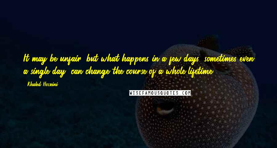 Khaled Hosseini Quotes: It may be unfair, but what happens in a few days, sometimes even a single day, can change the course of a whole lifetime ...