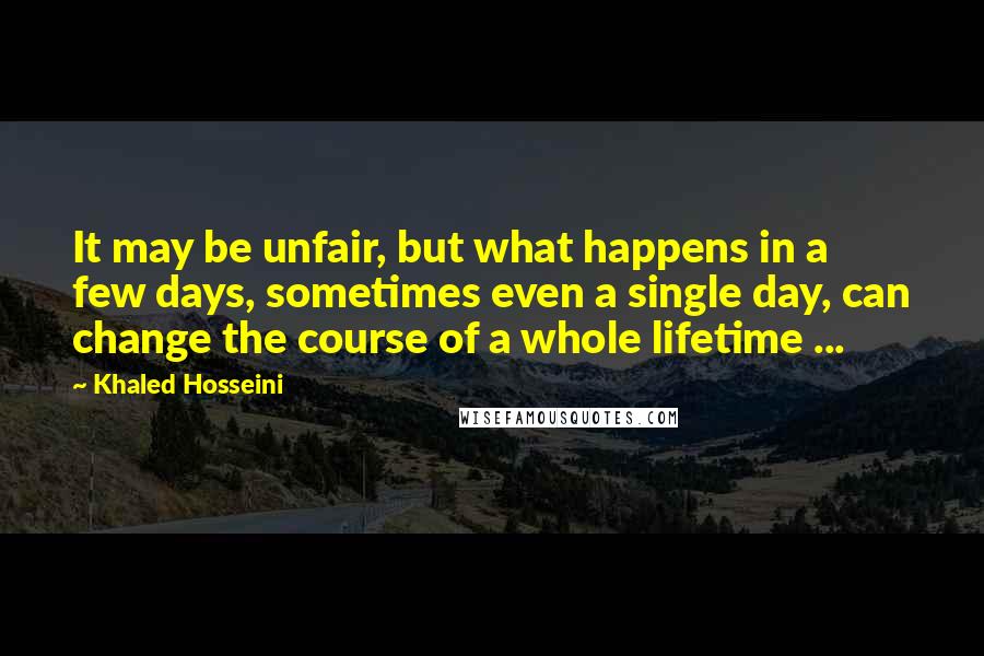 Khaled Hosseini Quotes: It may be unfair, but what happens in a few days, sometimes even a single day, can change the course of a whole lifetime ...