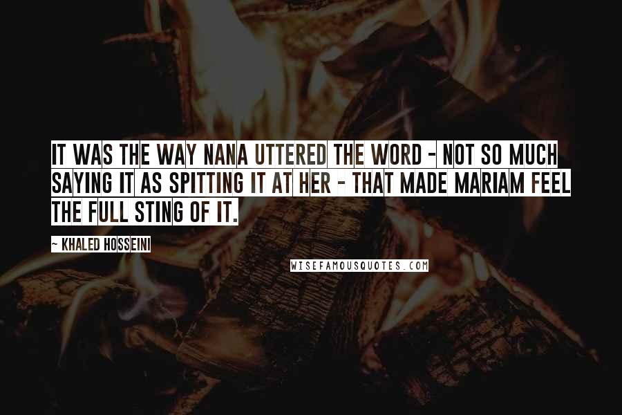 Khaled Hosseini Quotes: It was the way Nana uttered the word - not so much saying it as spitting it at her - that made Mariam feel the full sting of it.