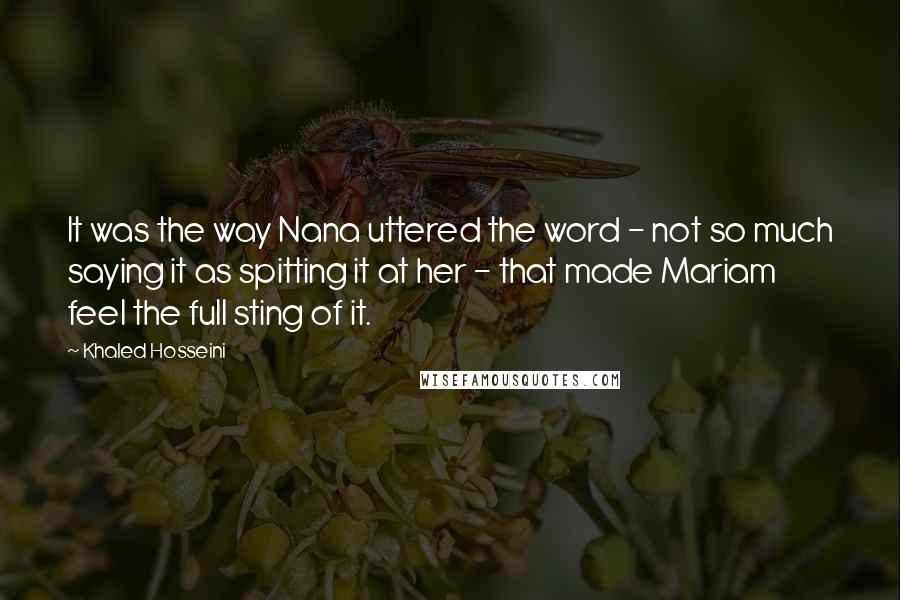 Khaled Hosseini Quotes: It was the way Nana uttered the word - not so much saying it as spitting it at her - that made Mariam feel the full sting of it.