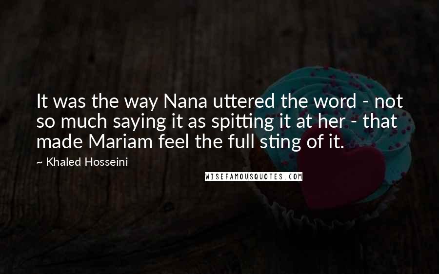 Khaled Hosseini Quotes: It was the way Nana uttered the word - not so much saying it as spitting it at her - that made Mariam feel the full sting of it.