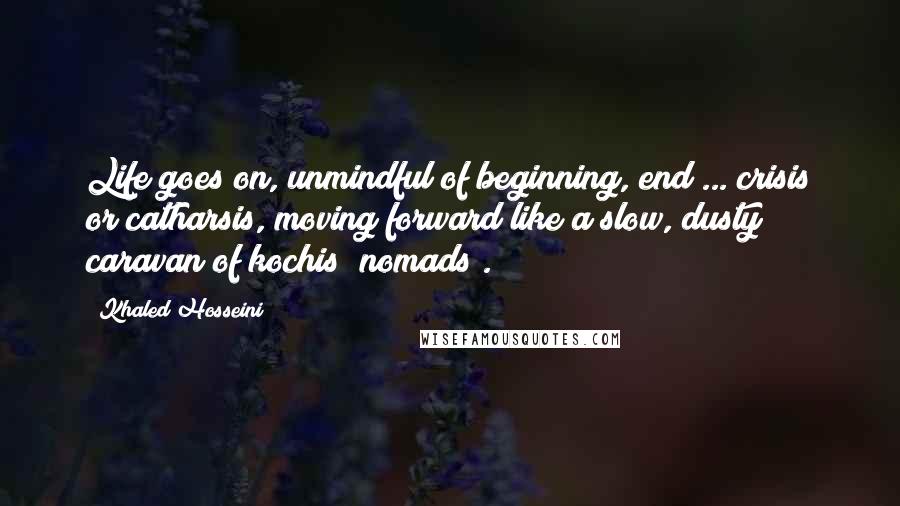 Khaled Hosseini Quotes: Life goes on, unmindful of beginning, end ... crisis or catharsis, moving forward like a slow, dusty caravan of kochis (nomads).