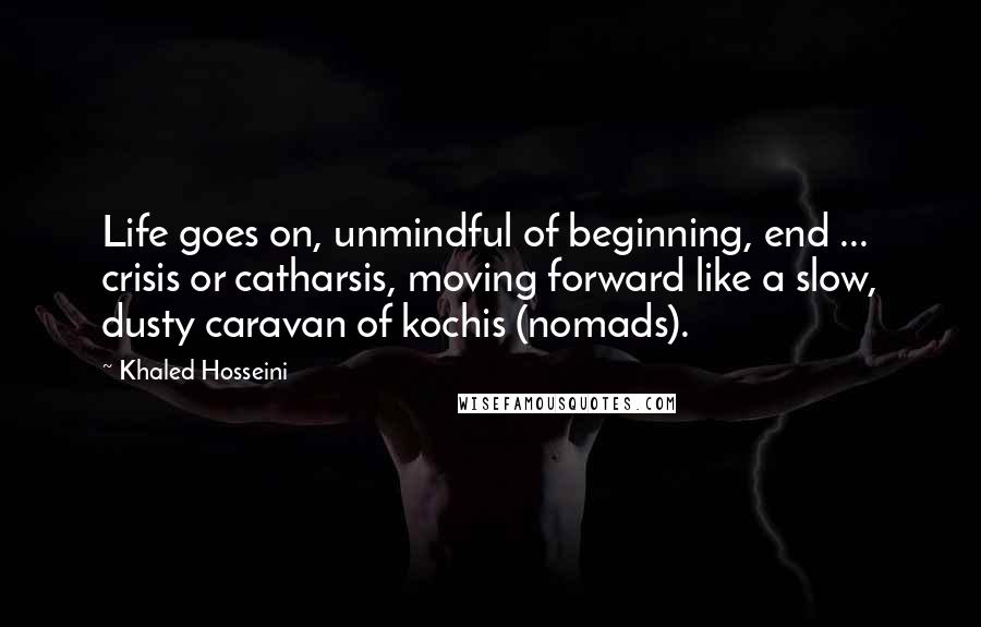 Khaled Hosseini Quotes: Life goes on, unmindful of beginning, end ... crisis or catharsis, moving forward like a slow, dusty caravan of kochis (nomads).