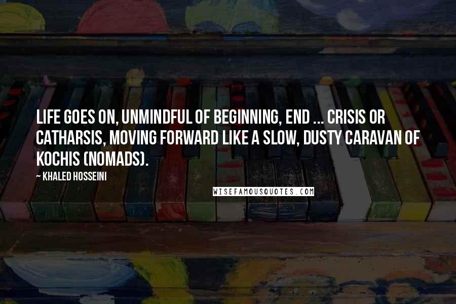 Khaled Hosseini Quotes: Life goes on, unmindful of beginning, end ... crisis or catharsis, moving forward like a slow, dusty caravan of kochis (nomads).