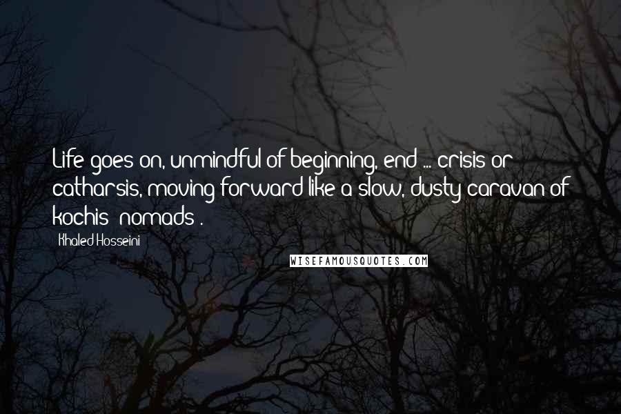 Khaled Hosseini Quotes: Life goes on, unmindful of beginning, end ... crisis or catharsis, moving forward like a slow, dusty caravan of kochis (nomads).