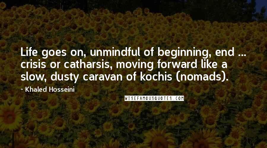 Khaled Hosseini Quotes: Life goes on, unmindful of beginning, end ... crisis or catharsis, moving forward like a slow, dusty caravan of kochis (nomads).